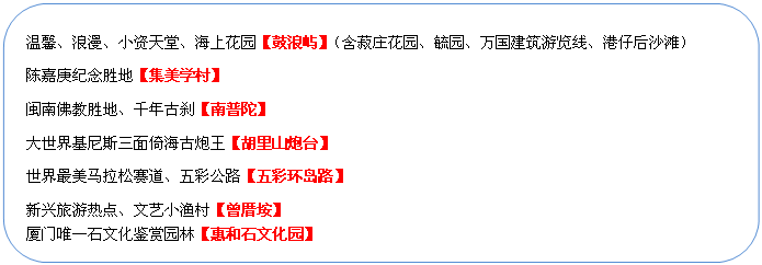 圓角矩形: 溫馨、浪漫、小資天堂、海上花園【鼓浪嶼】（含菽莊花園、毓園、萬(wàn)國(guó)建筑游覽線、港仔后沙灘）
陳嘉庚紀(jì)念勝地【集美學(xué)村】
閩南佛教勝地、千年古剎【南普陀】
大世界基尼斯三面倚海古炮王【胡里山炮臺(tái)】
世界最美馬拉松賽道、五彩公路【五彩環(huán)島路】
新興旅游熱點(diǎn)、文藝小漁村【曾厝垵】
廈門唯一石文化鑒賞園林【惠和石文化園】
